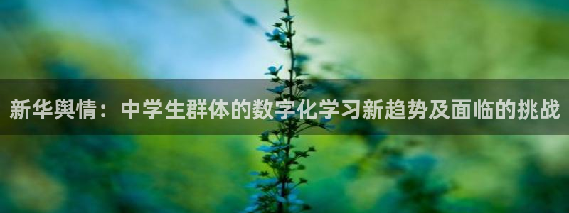纵横中文app：新华舆情：中学生群体的数字化学习新趋势及面临的挑战